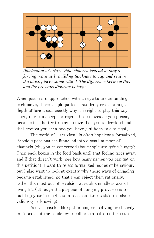 Illustration 24: Now white chooses instead 10 play Jorcing move at 1, building thickness to cap and seal in  the black pincer stone with 3. The difference between this and the previous diagram is huge.  When joseki are approached with an eye to understanding each move, these simple patterns suddenly reveal a huge depth of lore about exactly why it is right to play this way, Then, one can accept or reject those moves as you please, because it is better to play a move that you understand and that excites you than one you have just been told is right.  The world of “activism” is often hopelessly formalized. People’s passions are funnelled into a small number of channels (oh, you’re concerned that people are going hungry? Then pack boxes in the food bank until that feeling goes away, and if that doesn’t work, see how many names you can get on this petition). I want to reject formalized modes of behaviour, but I also want to look at exactly why those ways of engaging became established, so that I can reject them rationally, rather than just out of revulsion at such a mindless way of living life (although the purpose of studying proverbs is to build up your instinets, so a reaction like revulsion is also a valid way of knowing).  Activist josekis like petitioning or lobbying are heavily critiqued, but the tendency to adhere to patterns turns up 